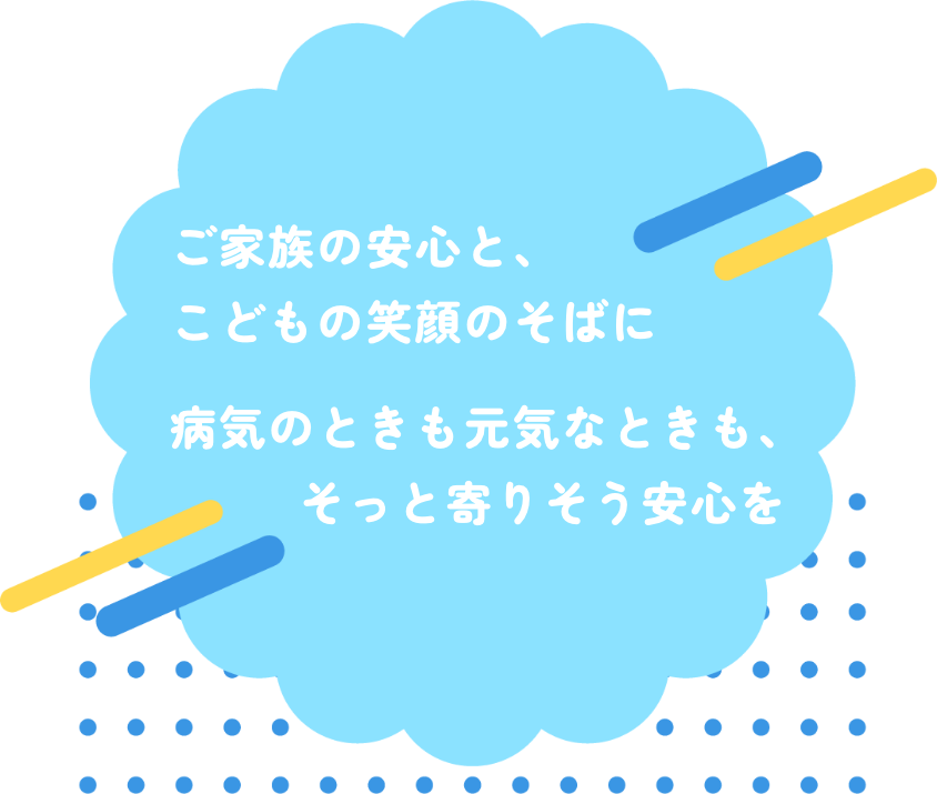 ご家族の安心と、こどもの笑顔のそばに。病気のときも元気なときも、そっと寄りそう安心を。